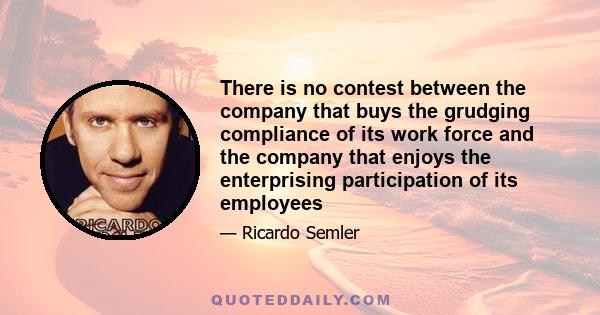 There is no contest between the company that buys the grudging compliance of its work force and the company that enjoys the enterprising participation of its employees