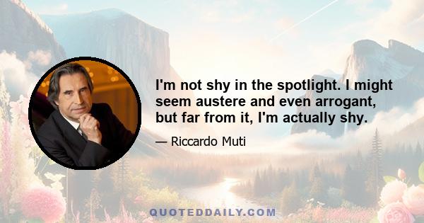 I'm not shy in the spotlight. I might seem austere and even arrogant, but far from it, I'm actually shy.