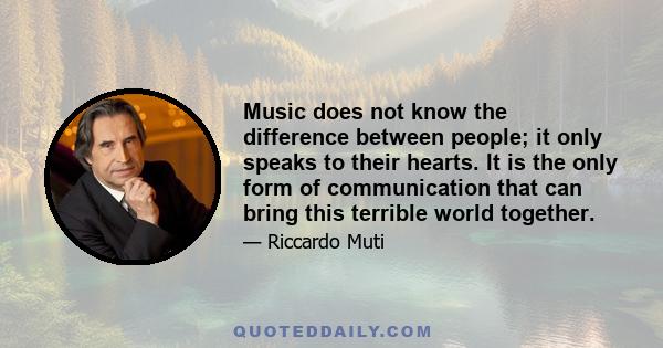 Music does not know the difference between people; it only speaks to their hearts. It is the only form of communication that can bring this terrible world together.