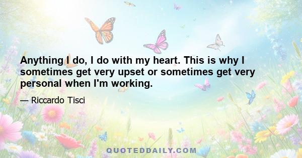 Anything I do, I do with my heart. This is why I sometimes get very upset or sometimes get very personal when I'm working.