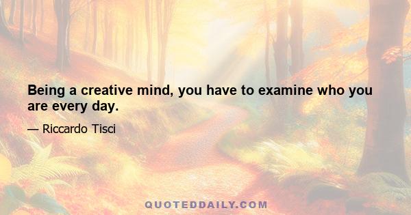 Being a creative mind, you have to examine who you are every day.