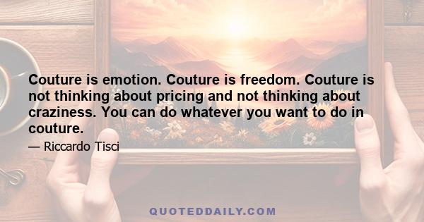 Couture is emotion. Couture is freedom. Couture is not thinking about pricing and not thinking about craziness. You can do whatever you want to do in couture.