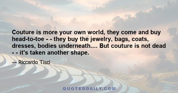 Couture is more your own world, they come and buy head-to-toe ­ - they buy the jewelry, bags, coats, dresses, bodies underneath.... But couture is not dead ­ - it's taken another shape.