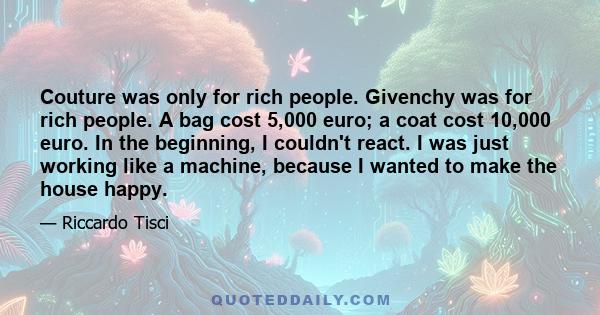 Couture was only for rich people. Givenchy was for rich people. A bag cost 5,000 euro; a coat cost 10,000 euro. In the beginning, I couldn't react. I was just working like a machine, because I wanted to make the house