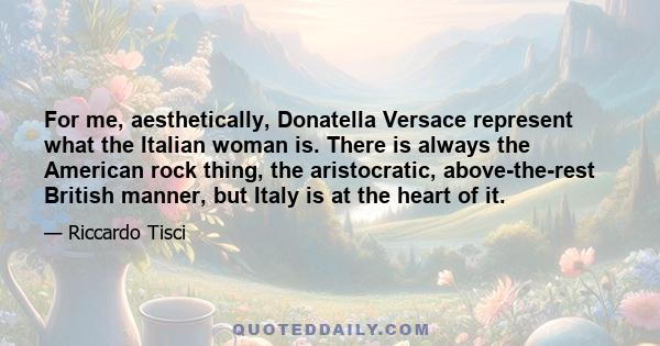 For me, aesthetically, Donatella Versace represent what the Italian woman is. There is always the American rock thing, the aristocratic, above-the-rest British manner, but Italy is at the heart of it.