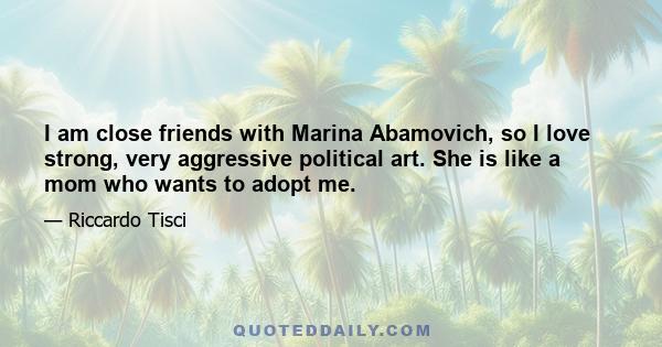 I am close friends with Marina Abamovich, so I love strong, very aggressive political art. She is like a mom who wants to adopt me.