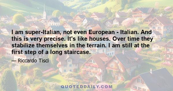 I am super-Italian, not even European - Italian. And this is very precise. It's like houses. Over time they stabilize themselves in the terrain. I am still at the first step of a long staircase.