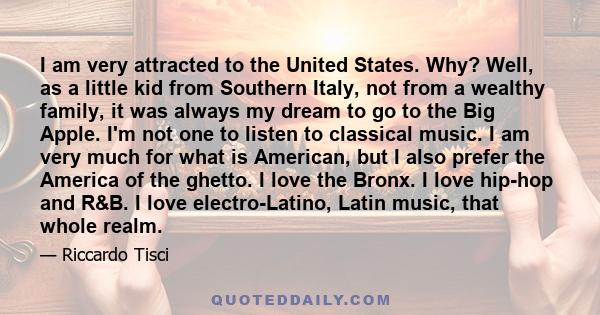 I am very attracted to the United States. Why? Well, as a little kid from Southern Italy, not from a wealthy family, it was always my dream to go to the Big Apple. I'm not one to listen to classical music. I am very