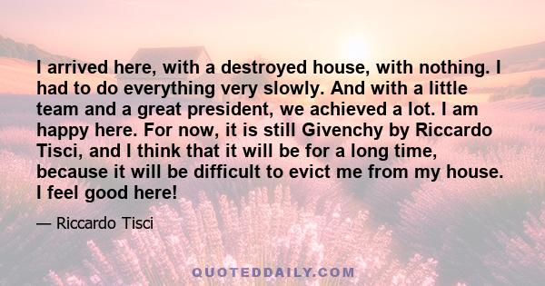 I arrived here, with a destroyed house, with nothing. I had to do everything very slowly. And with a little team and a great president, we achieved a lot. I am happy here. For now, it is still Givenchy by Riccardo