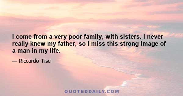 I come from a very poor family, with sisters. I never really knew my father, so I miss this strong image of a man in my life.