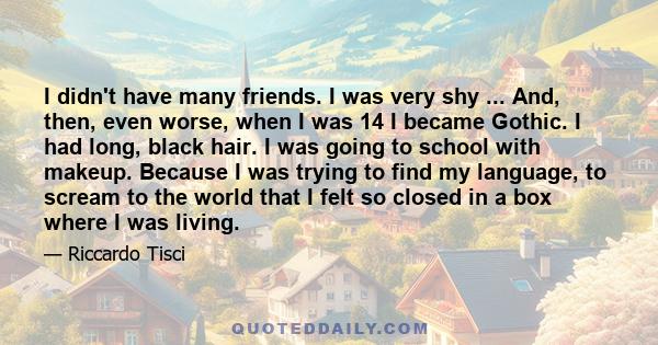 I didn't have many friends. I was very shy ... And, then, even worse, when I was 14 I became Gothic. I had long, black hair. I was going to school with makeup. Because I was trying to find my language, to scream to the