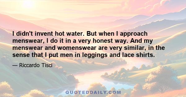 I didn't invent hot water. But when I approach menswear, I do it in a very honest way. And my menswear and womenswear are very similar, in the sense that I put men in leggings and lace shirts.