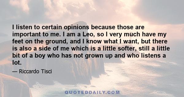 I listen to certain opinions because those are important to me. I am a Leo, so I very much have my feet on the ground, and I know what I want, but there is also a side of me which is a little softer, still a little bit