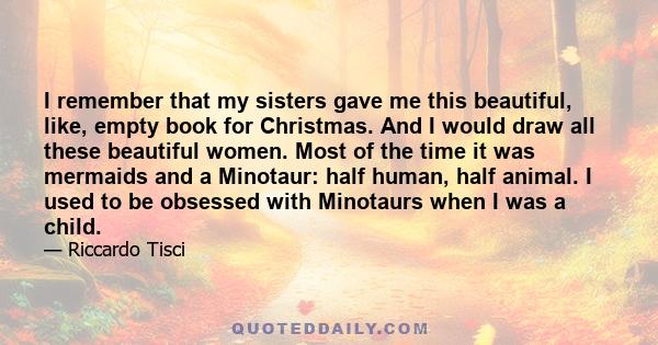 I remember that my sisters gave me this beautiful, like, empty book for Christmas. And I would draw all these beautiful women. Most of the time it was mermaids and a Minotaur: half human, half animal. I used to be