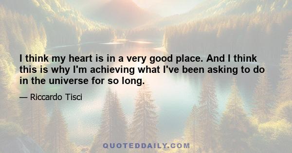 I think my heart is in a very good place. And I think this is why I'm achieving what I've been asking to do in the universe for so long.