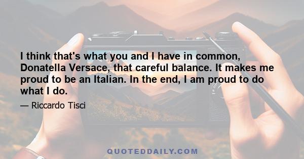 I think that's what you and I have in common, Donatella Versace, that careful balance. It makes me proud to be an Italian. In the end, I am proud to do what I do.