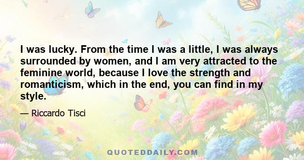 I was lucky. From the time I was a little, I was always surrounded by women, and I am very attracted to the feminine world, because I love the strength and romanticism, which in the end, you can find in my style.