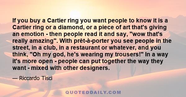 If you buy a Cartier ring you want people to know it is a Cartier ring or a diamond, or a piece of art that's giving an emotion - then people read it and say, wow that's really amazing. With prêt-à-porter you see people 