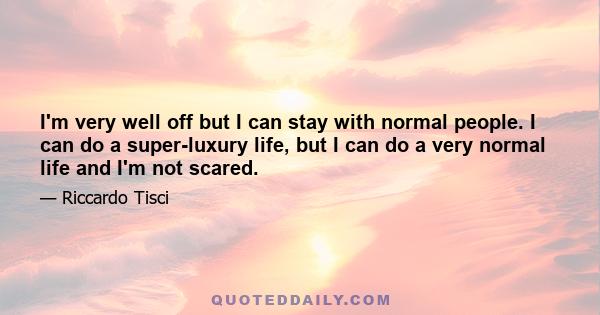 I'm very well off but I can stay with normal people. I can do a super-luxury life, but I can do a very normal life and I'm not scared.