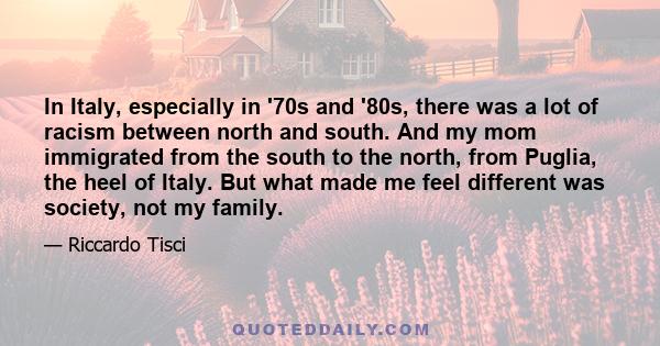 In Italy, especially in '70s and '80s, there was a lot of racism between north and south. And my mom immigrated from the south to the north, from Puglia, the heel of Italy. But what made me feel different was society,