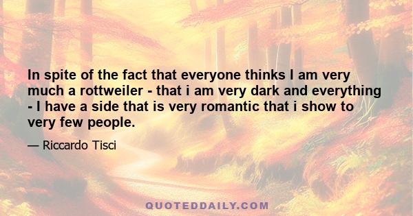 In spite of the fact that everyone thinks I am very much a rottweiler - that i am very dark and everything - I have a side that is very romantic that i show to very few people.