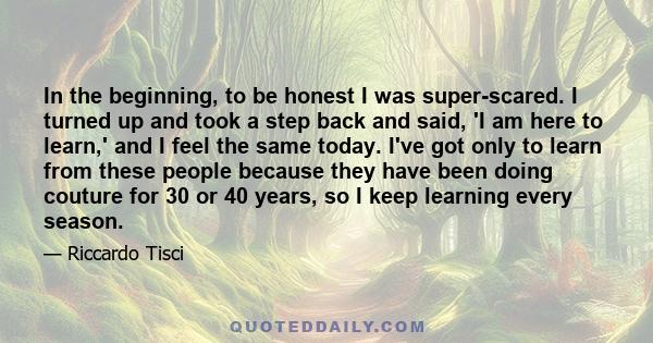 In the beginning, to be honest I was super-scared. I turned up and took a step back and said, 'I am here to learn,' and I feel the same today. I've got only to learn from these people because they have been doing