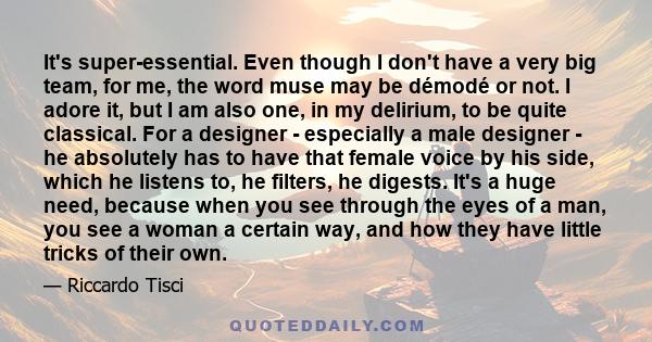 It's super-essential. Even though I don't have a very big team, for me, the word muse may be démodé or not. I adore it, but I am also one, in my delirium, to be quite classical. For a designer - especially a male