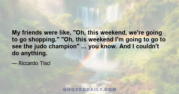 My friends were like, Oh, this weekend, we're going to go shopping. Oh, this weekend I'm going to go to see the judo champion ... you know. And I couldn't do anything.