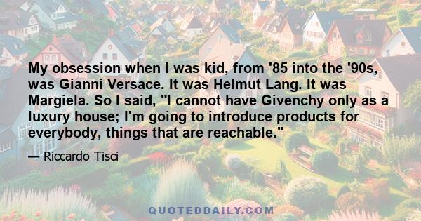 My obsession when I was kid, from '85 into the '90s, was Gianni Versace. It was Helmut Lang. It was Margiela. So I said, I cannot have Givenchy only as a luxury house; I'm going to introduce products for everybody,