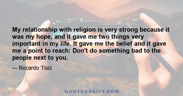 My relationship with religion is very strong because it was my hope, and it gave me two things very important in my life. It gave me the belief and it gave me a point to reach: Don't do something bad to the people next