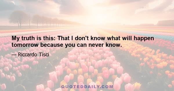 My truth is this: That I don't know what will happen tomorrow because you can never know.