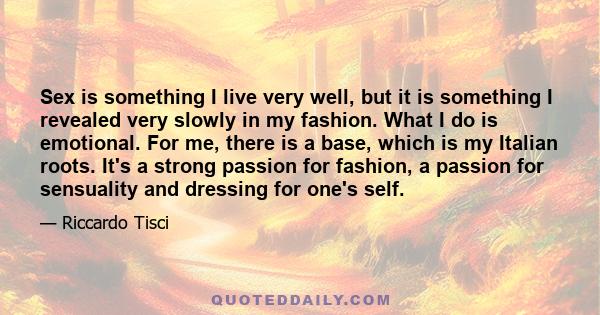 Sex is something I live very well, but it is something I revealed very slowly in my fashion. What I do is emotional. For me, there is a base, which is my Italian roots. It's a strong passion for fashion, a passion for