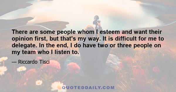 There are some people whom I esteem and want their opinion first, but that's my way. It is difficult for me to delegate. In the end, I do have two or three people on my team who I listen to.