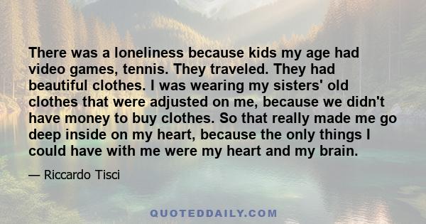 There was a loneliness because kids my age had video games, tennis. They traveled. They had beautiful clothes. I was wearing my sisters' old clothes that were adjusted on me, because we didn't have money to buy clothes. 