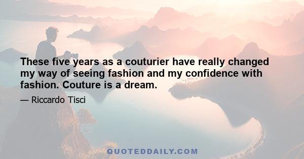 These five years as a couturier have really changed my way of seeing fashion and my confidence with fashion. Couture is a dream.