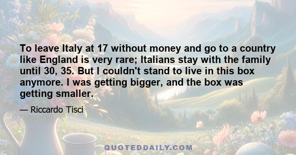 To leave Italy at 17 without money and go to a country like England is very rare; Italians stay with the family until 30, 35. But I couldn't stand to live in this box anymore. I was getting bigger, and the box was