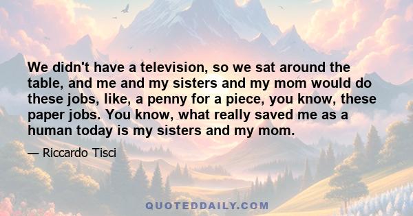 We didn't have a television, so we sat around the table, and me and my sisters and my mom would do these jobs, like, a penny for a piece, you know, these paper jobs. You know, what really saved me as a human today is my 