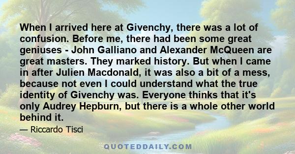 When I arrived here at Givenchy, there was a lot of confusion. Before me, there had been some great geniuses - John Galliano and Alexander McQueen are great masters. They marked history. But when I came in after Julien