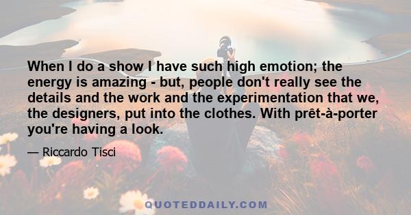 When I do a show I have such high emotion; the energy is amazing - but, people don't really see the details and the work and the experimentation that we, the designers, put into the clothes. With prêt-à-porter you're