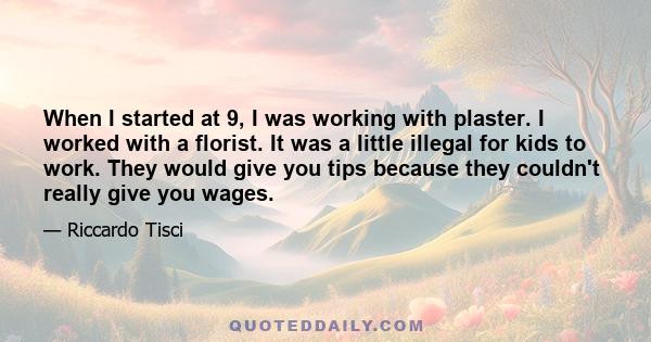 When I started at 9, I was working with plaster. I worked with a florist. It was a little illegal for kids to work. They would give you tips because they couldn't really give you wages.