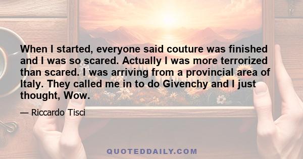 When I started, everyone said couture was finished and I was so scared. Actually I was more terrorized than scared. I was arriving from a provincial area of Italy. They called me in to do Givenchy and I just thought,