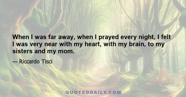 When I was far away, when I prayed every night, I felt I was very near with my heart, with my brain, to my sisters and my mom.