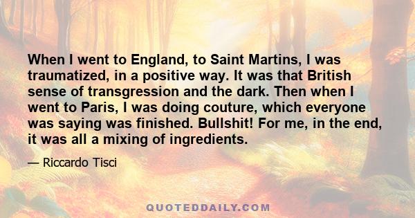 When I went to England, to Saint Martins, I was traumatized, in a positive way. It was that British sense of transgression and the dark. Then when I went to Paris, I was doing couture, which everyone was saying was