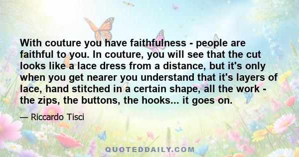 With couture you have faithfulness - people are faithful to you. In couture, you will see that the cut looks like a lace dress from a distance, but it's only when you get nearer you understand that it's layers of lace,