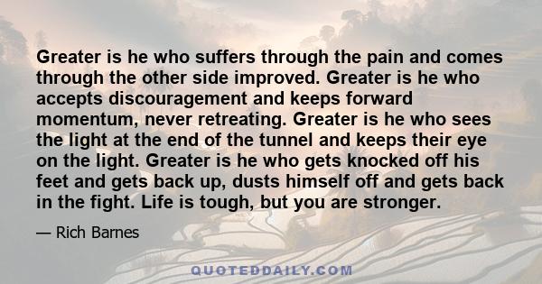 Greater is he who suffers through the pain and comes through the other side improved. Greater is he who accepts discouragement and keeps forward momentum, never retreating. Greater is he who sees the light at the end of 