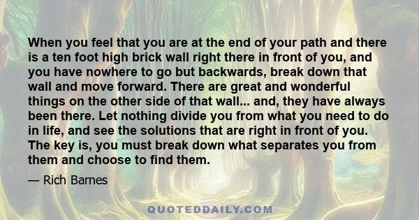 When you feel that you are at the end of your path and there is a ten foot high brick wall right there in front of you, and you have nowhere to go but backwards, break down that wall and move forward. There are great