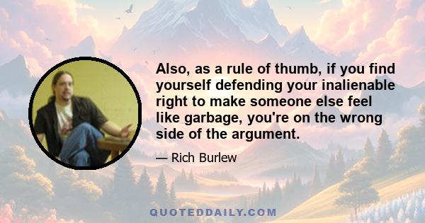 Also, as a rule of thumb, if you find yourself defending your inalienable right to make someone else feel like garbage, you're on the wrong side of the argument.