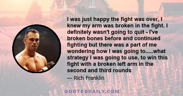 I was just happy the fight was over, I knew my arm was broken in the fight. I definitely wasn't going to quit - I've broken bones before and continued fighting but there was a part of me wondering how I was going