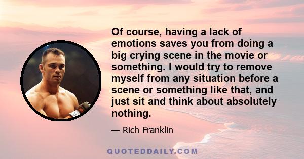 Of course, having a lack of emotions saves you from doing a big crying scene in the movie or something. I would try to remove myself from any situation before a scene or something like that, and just sit and think about 