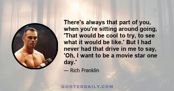 There's always that part of you, when you're sitting around going, 'That would be cool to try, to see what it would be like.' But I had never had that drive in me to say, 'Oh, I want to be a movie star one day.'